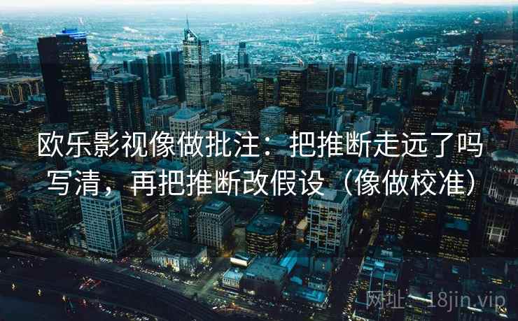 欧乐影视像做批注：把推断走远了吗写清，再把推断改假设（像做校准）