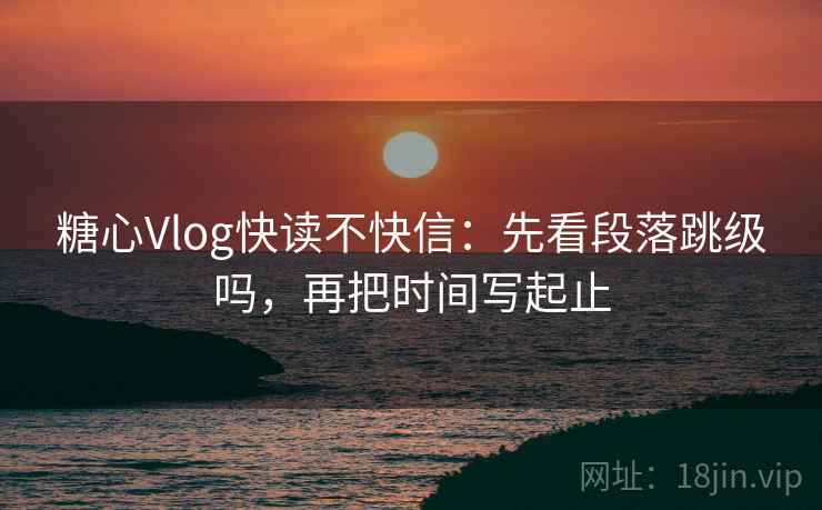 糖心Vlog快读不快信：先看段落跳级吗，再把时间写起止  第2张