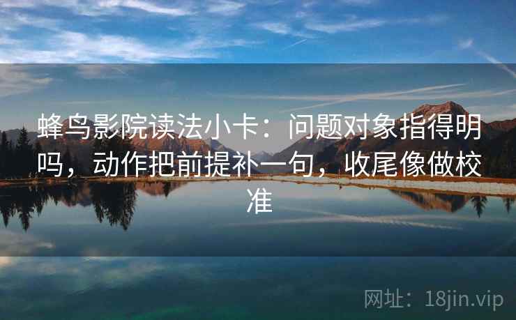 蜂鸟影院读法小卡：问题对象指得明吗，动作把前提补一句，收尾像做校准