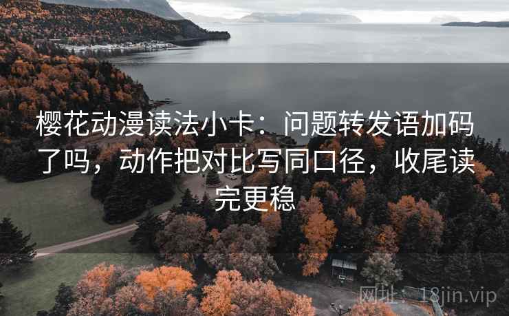 樱花动漫读法小卡：问题转发语加码了吗，动作把对比写同口径，收尾读完更稳