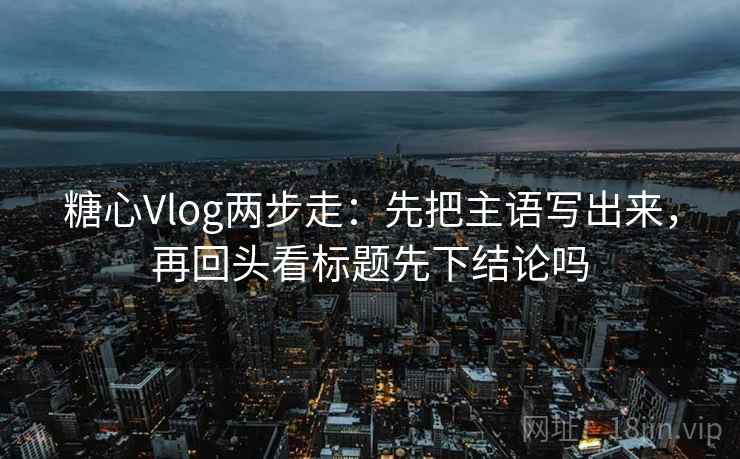 糖心Vlog两步走：先把主语写出来，再回头看标题先下结论吗