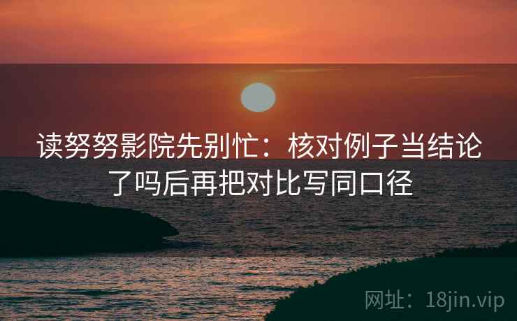 读努努影院先别忙：核对例子当结论了吗后再把对比写同口径