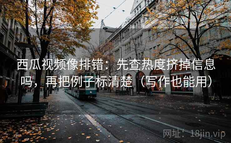 西瓜视频像排错：先查热度挤掉信息吗，再把例子标清楚（写作也能用）