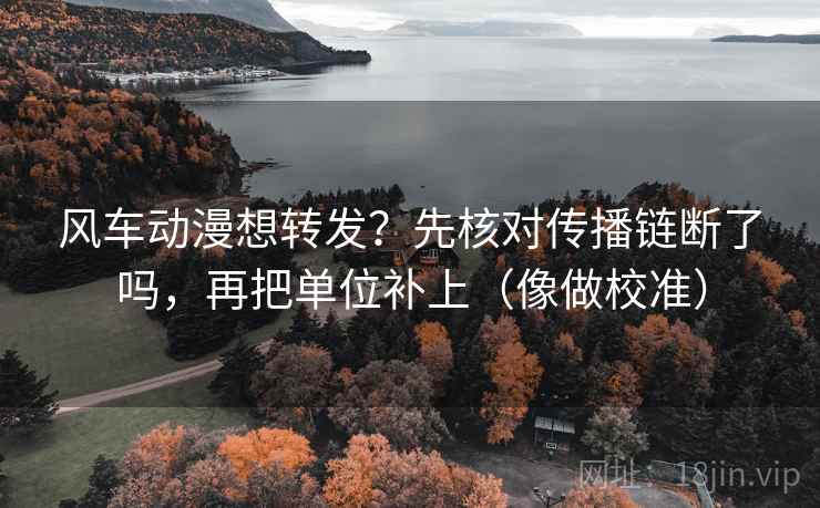 风车动漫想转发？先核对传播链断了吗，再把单位补上（像做校准）