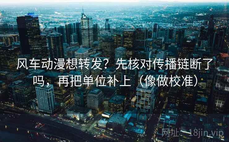 风车动漫想转发？先核对传播链断了吗，再把单位补上（像做校准）  第2张