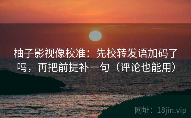 柚子影视像校准：先校转发语加码了吗，再把前提补一句（评论也能用）