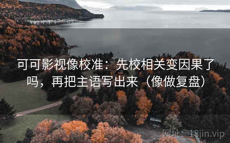 可可影视像校准：先校相关变因果了吗，再把主语写出来（像做复盘）