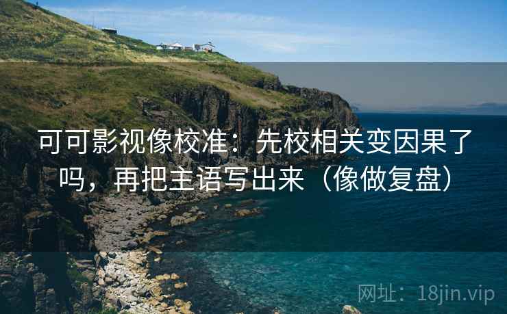可可影视像校准：先校相关变因果了吗，再把主语写出来（像做复盘）  第2张