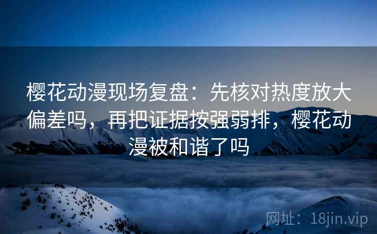 樱花动漫现场复盘：先核对热度放大偏差吗，再把证据按强弱排，樱花动漫被和谐了吗
