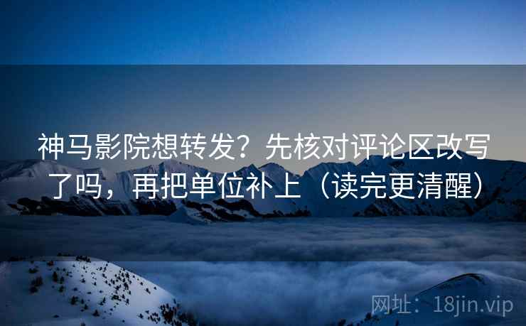 神马影院想转发？先核对评论区改写了吗，再把单位补上（读完更清醒）