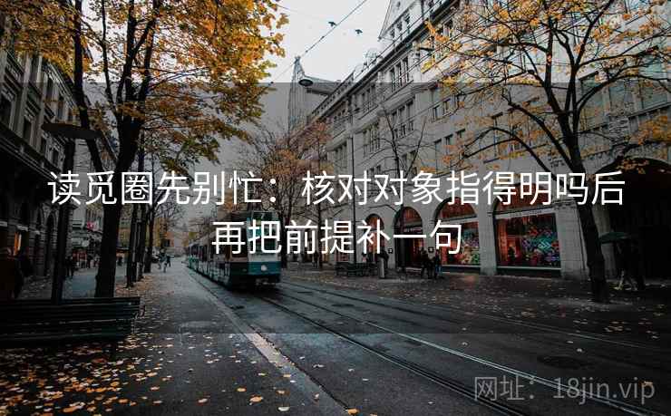 读觅圈先别忙：核对对象指得明吗后再把前提补一句