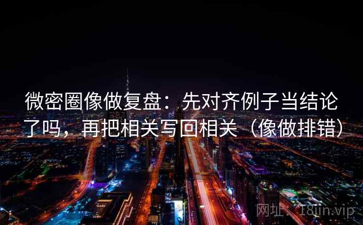 微密圈像做复盘：先对齐例子当结论了吗，再把相关写回相关（像做排错）