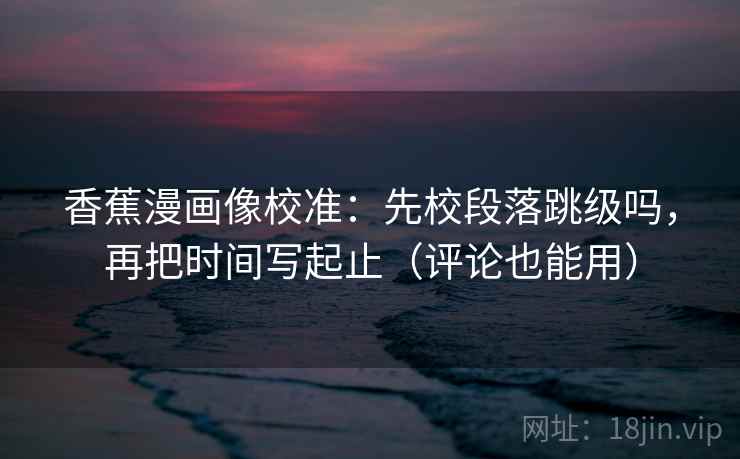 香蕉漫画像校准：先校段落跳级吗，再把时间写起止（评论也能用）
