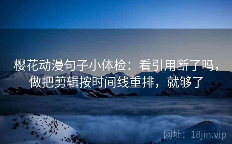 樱花动漫句子小体检：看引用断了吗，做把剪辑按时间线重排，就够了
