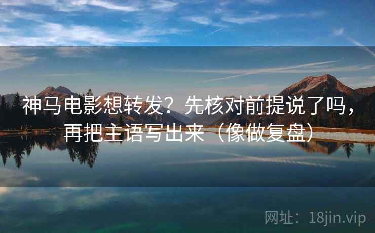 神马电影想转发？先核对前提说了吗，再把主语写出来（像做复盘）