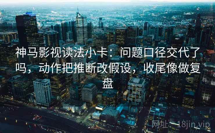 神马影视读法小卡：问题口径交代了吗，动作把推断改假设，收尾像做复盘  第2张