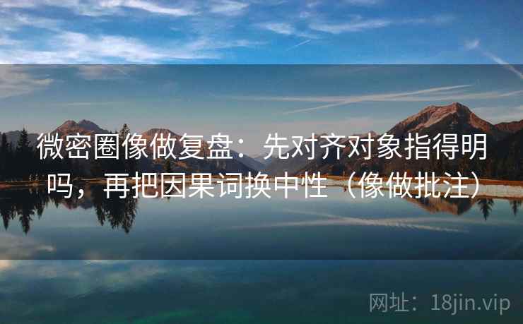 微密圈像做复盘：先对齐对象指得明吗，再把因果词换中性（像做批注）  第2张