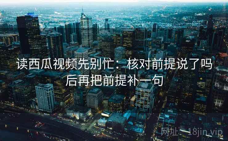 读西瓜视频先别忙：核对前提说了吗后再把前提补一句  第2张