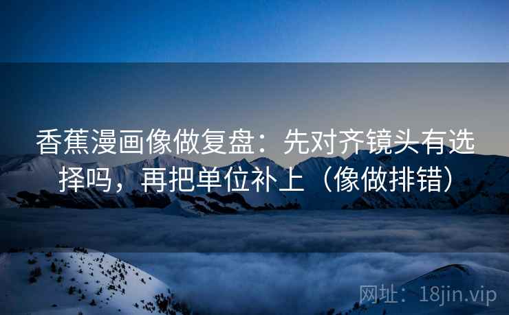 香蕉漫画像做复盘：先对齐镜头有选择吗，再把单位补上（像做排错）  第2张