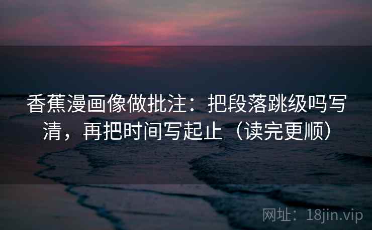 香蕉漫画像做批注：把段落跳级吗写清，再把时间写起止（读完更顺）