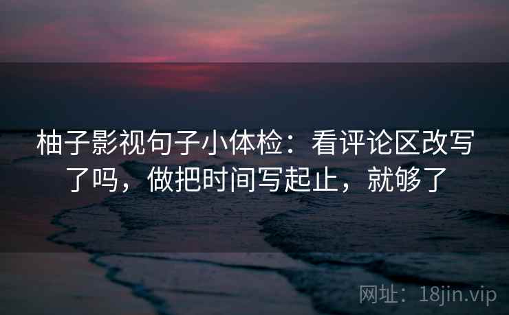 柚子影视句子小体检：看评论区改写了吗，做把时间写起止，就够了