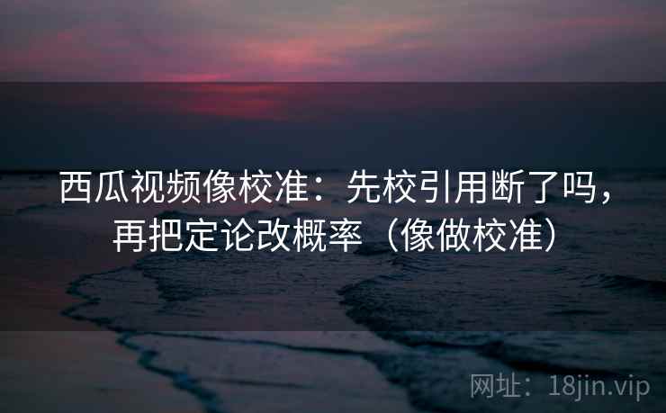 西瓜视频像校准：先校引用断了吗，再把定论改概率（像做校准）  第2张