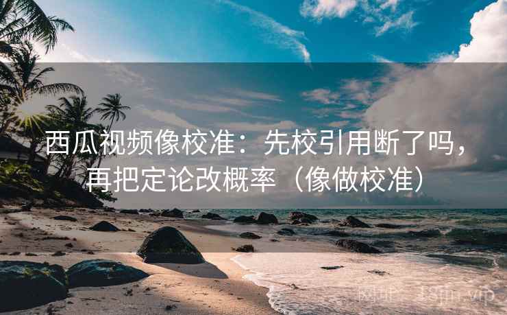 西瓜视频像校准：先校引用断了吗，再把定论改概率（像做校准）