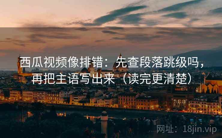 西瓜视频像排错：先查段落跳级吗，再把主语写出来（读完更清楚）